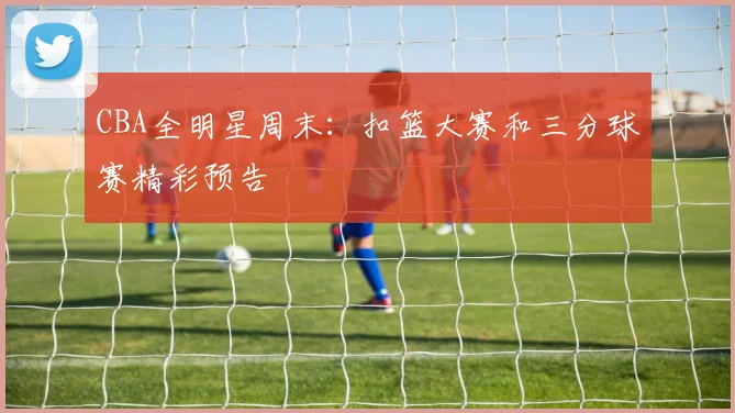 CBA全明星周末:扣篮大赛和三分球赛精彩预告
