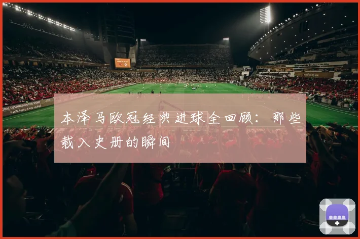 本泽马欧冠经典进球全回顾：那些载入史册的瞬间